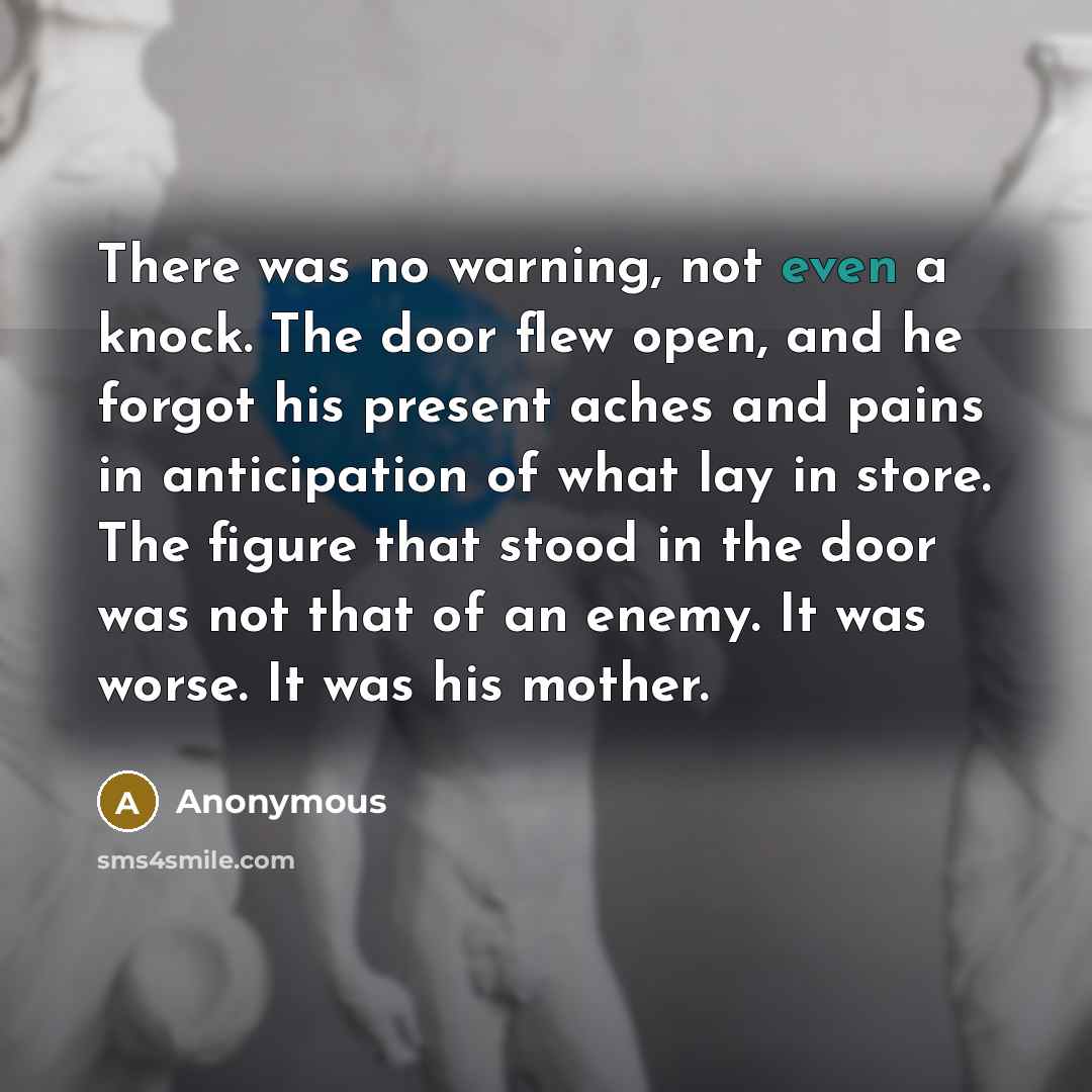 “There was no warning, not even a knock. The door flew open, and he forgot his present aches and pains in anticipation of what lay in store. The figure that stood in the door was not that of an enemy. It was worse. It was his mother.” quote by Anonymous