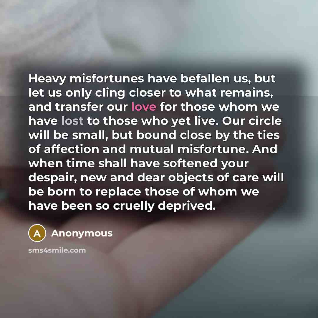 “Heavy misfortunes have befallen us, but let us only cling closer to what remains, and transfer our love for those whom we have lost to those who yet live. Our circle will be small, but bound close by the ties of affection and mutual misfortune. And when time shall have softened your despair, new…” quote by Anonymous