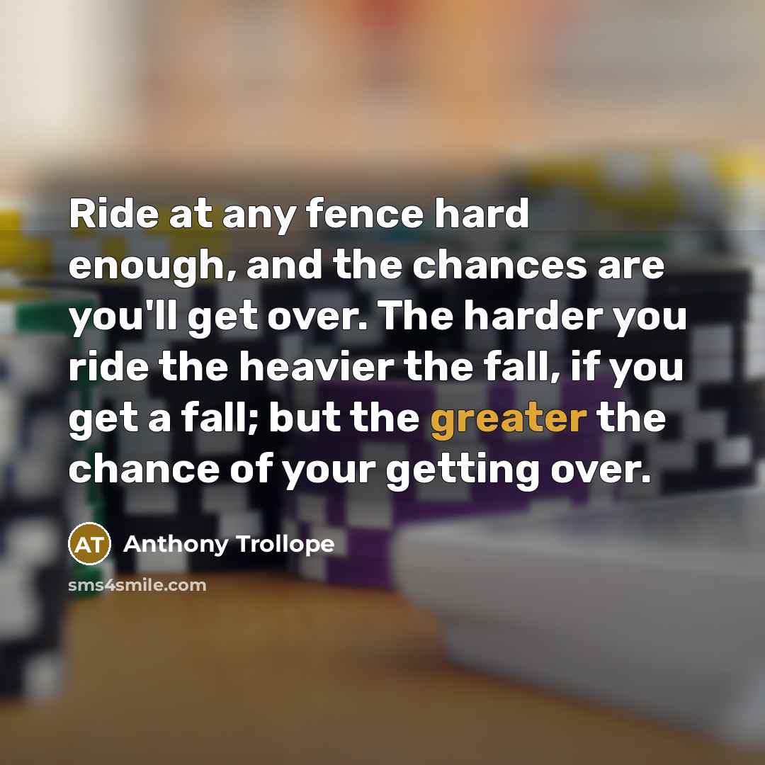 “Ride at any fence hard enough, and the chances are you'll get over. The harder you ride the heavier the fall, if you get a fall; but the greater the chance of your getting over.” quote by Anthony Trollope
