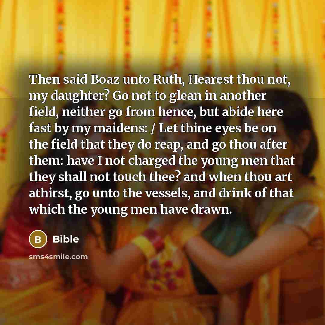 “Then said Boaz unto Ruth, Hearest thou not, my daughter? Go not to glean in another field, neither go from hence, but abide here fast by my maidens: / Let thine eyes be on the field that they do reap, and go thou after them: have I not charged the young men that they shall not touch thee? and when…” quote by Bible