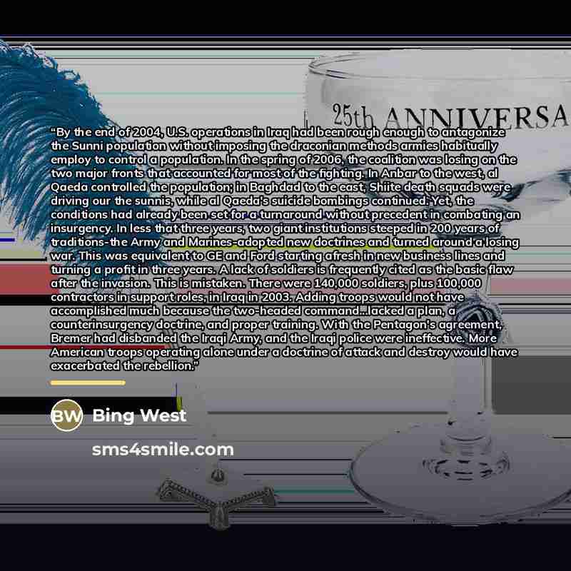 “By the end of 2004, U.S. operations in Iraq had been rough enough to antagonize the Sunni population without imposing the draconian methods armies habitually employ to control a population. In the spring of 2006, the coalition was losing on the two major fronts that accounted for most of the…” quote by Bing West