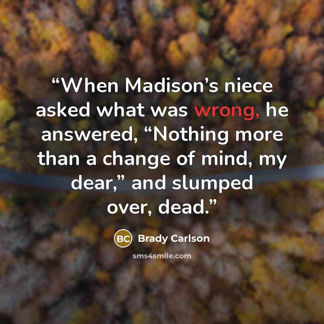 “When Madison’s niece asked what was wrong, he answered, “Nothing more than a change of mind, my dear,” and slumped over, dead.” quote by Brady Carlson