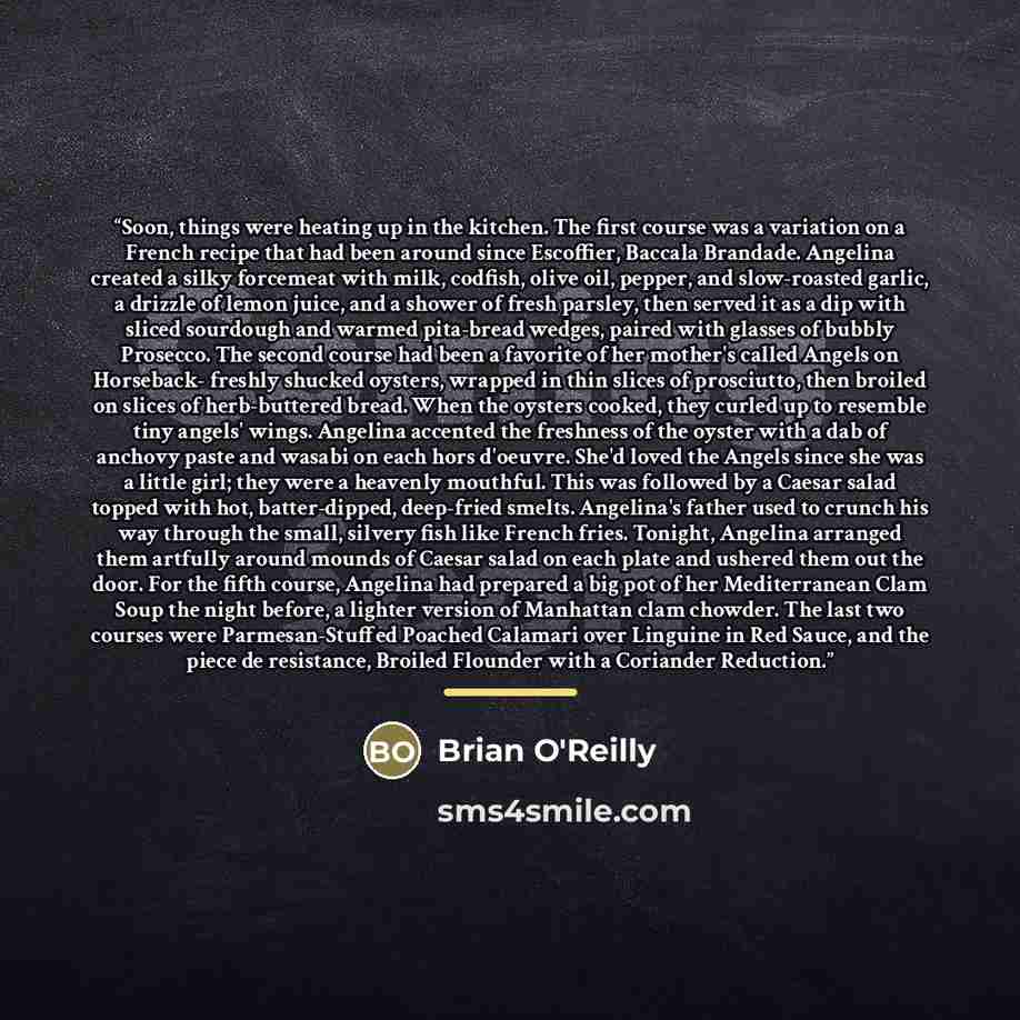“Soon, things were heating up in the kitchen. The first course was a variation on a French recipe that had been around since Escoffier, Baccala Brandade. Angelina created a silky forcemeat with milk, codfish, olive oil, pepper, and slow-roasted garlic, a drizzle of lemon juice, and a shower of…” quote by Brian O'Reilly
