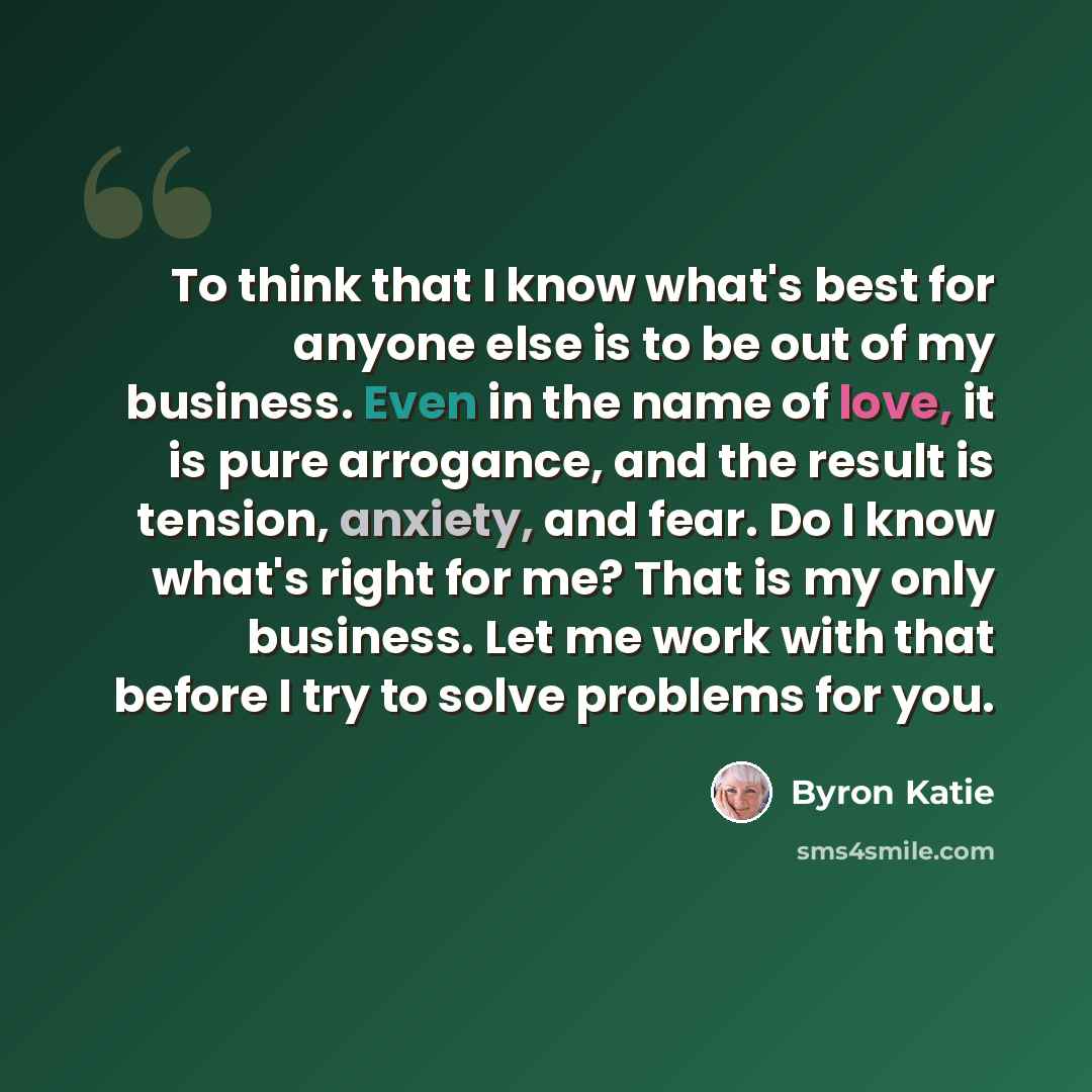 “To think that I know what's best for anyone else is to be out of my business. Even in the name of love, it is pure arrogance, and the result is tension, anxiety, and fear. Do I know what's right for me? That is my only business. Let me work with that before I try to solve problems for you.” quote by Byron Katie