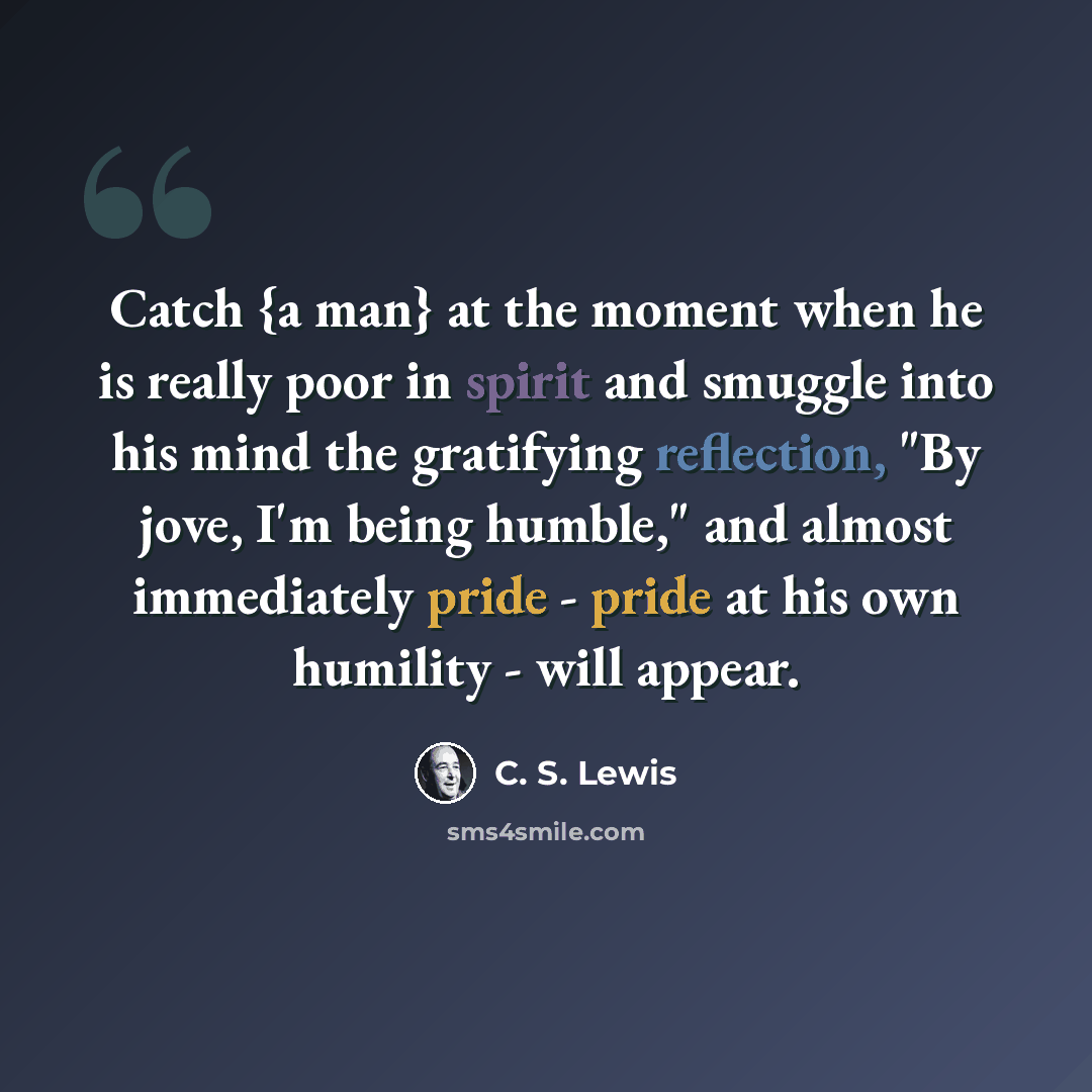 “Catch {a man} at the moment when he is really poor in spirit and smuggle into his mind the gratifying reflection, "By jove, I'm being humble," and almost immediately pride - pride at his own humility - will appear.” quote by C. S. Lewis