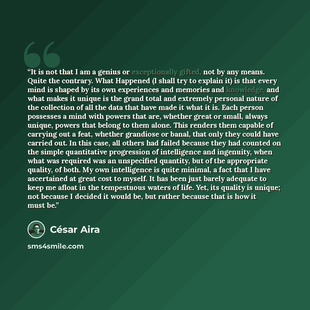 “It is not that I am a genius or exceptionally gifted, not by any means. Quite the contrary. What Happened (I shall try to explain it) is that every mind is shaped by its own experiences and memories and knowledge, and what makes it unique is the grand total and extremely personal nature of the…” quote by César Aira