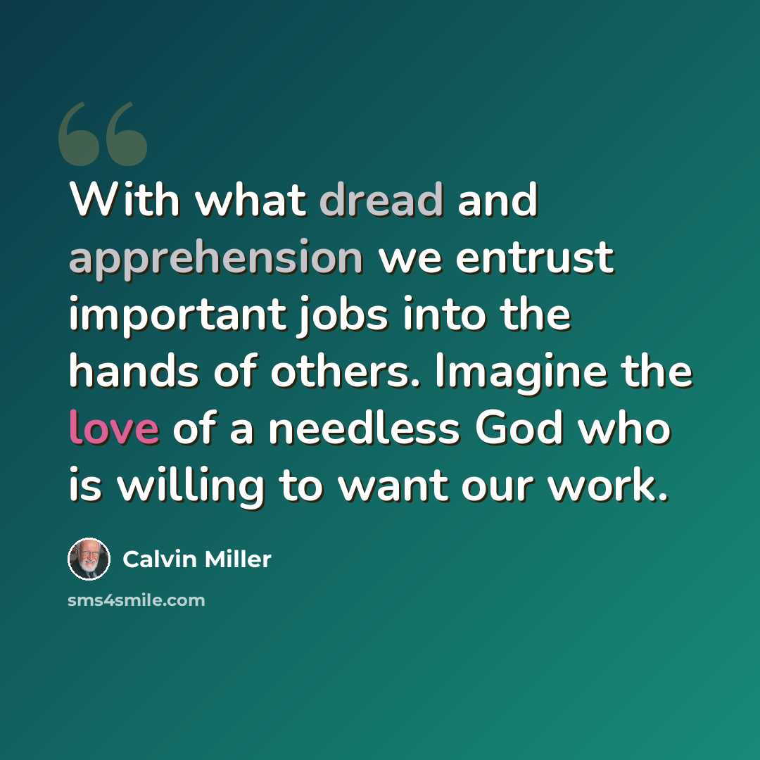 “With what dread and apprehension we entrust important jobs into the hands of others. Imagine the love of a needless God who is willing to want our work.” quote by Calvin Miller