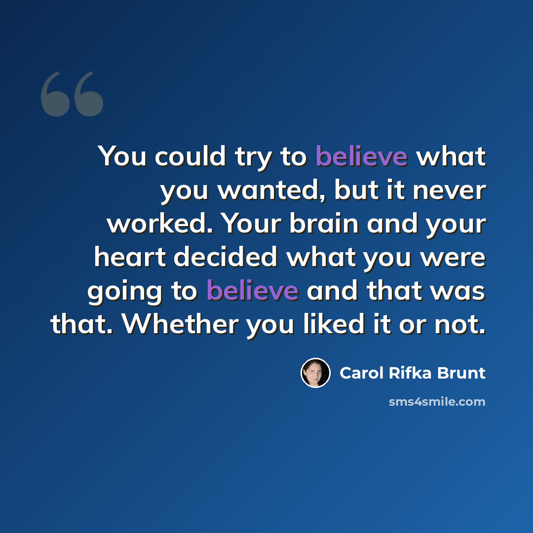 “You could try to believe what you wanted, but it never worked. Your brain and your heart decided what you were going to believe and that was that. Whether you liked it or not.” quote by Carol Rifka Brunt