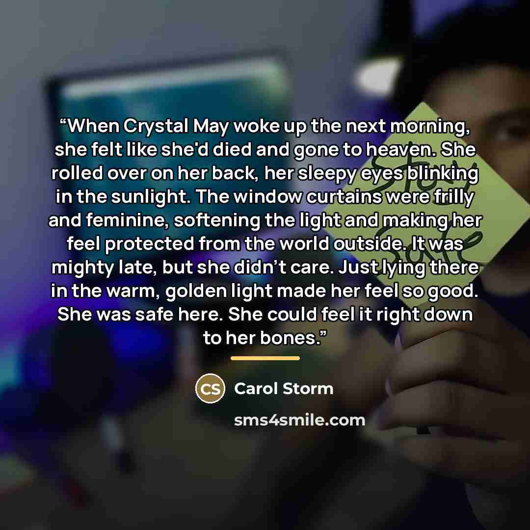 “When Crystal May woke up the next morning, she felt like she'd died and gone to heaven. She rolled over on her back, her sleepy eyes blinking in the sunlight. The window curtains were frilly and feminine, softening the light and making her feel protected from the world outside. It was mighty late…” quote by Carol Storm