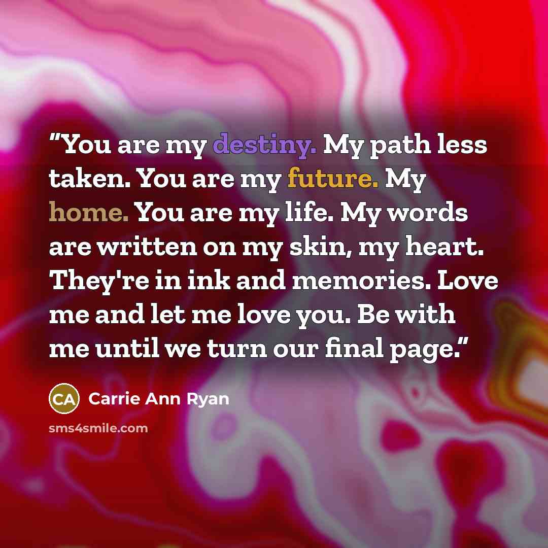 “You are my destiny. My path less taken. You are my future. My home. You are my life. My words are written on my skin, my heart. They're in ink and memories. Love me and let me love you. Be with me until we turn our final page.” quote by Carrie Ann Ryan