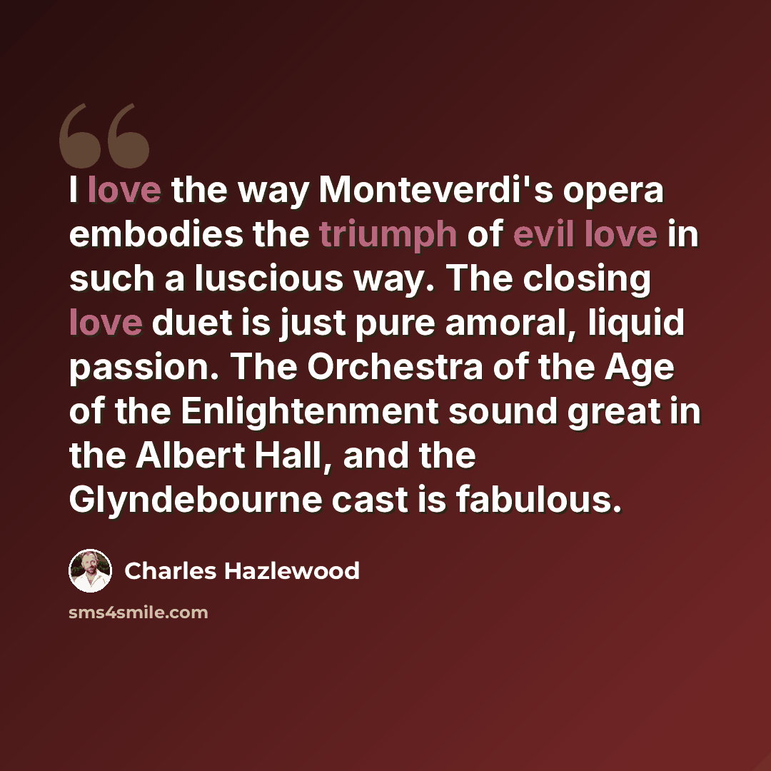 “I love the way Monteverdi's opera embodies the triumph of evil love in such a luscious way. The closing love duet is just pure amoral, liquid passion. The Orchestra of the Age of the Enlightenment sound great in the Albert Hall, and the Glyndebourne cast is fabulous.” quote by Charles Hazlewood
