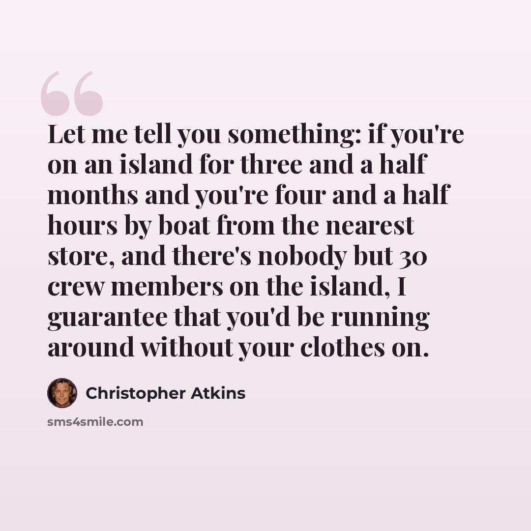 “Let me tell you something: if you're on an island for three and a half months and you're four and a half hours by boat from the nearest store, and there's nobody but 30 crew members on the island, I guarantee that you'd be running around without your clothes on.” quote by Christopher Atkins