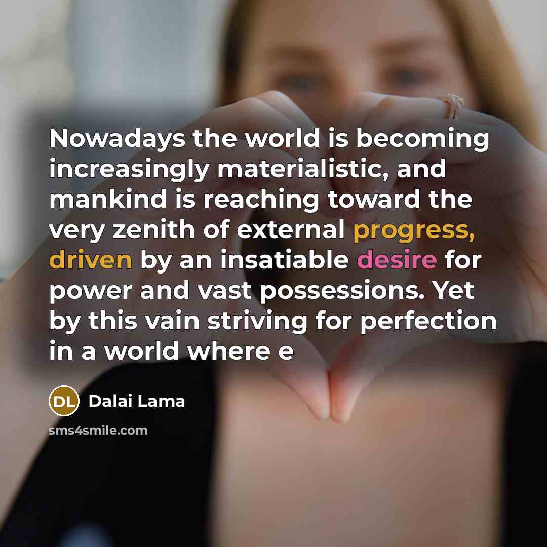 “Nowadays the world is becoming increasingly materialistic, and mankind is reaching toward the very zenith of external progress, driven by an insatiable desire for power and vast possessions. Yet by this vain striving for perfection in a world where e” quote by Dalai Lama