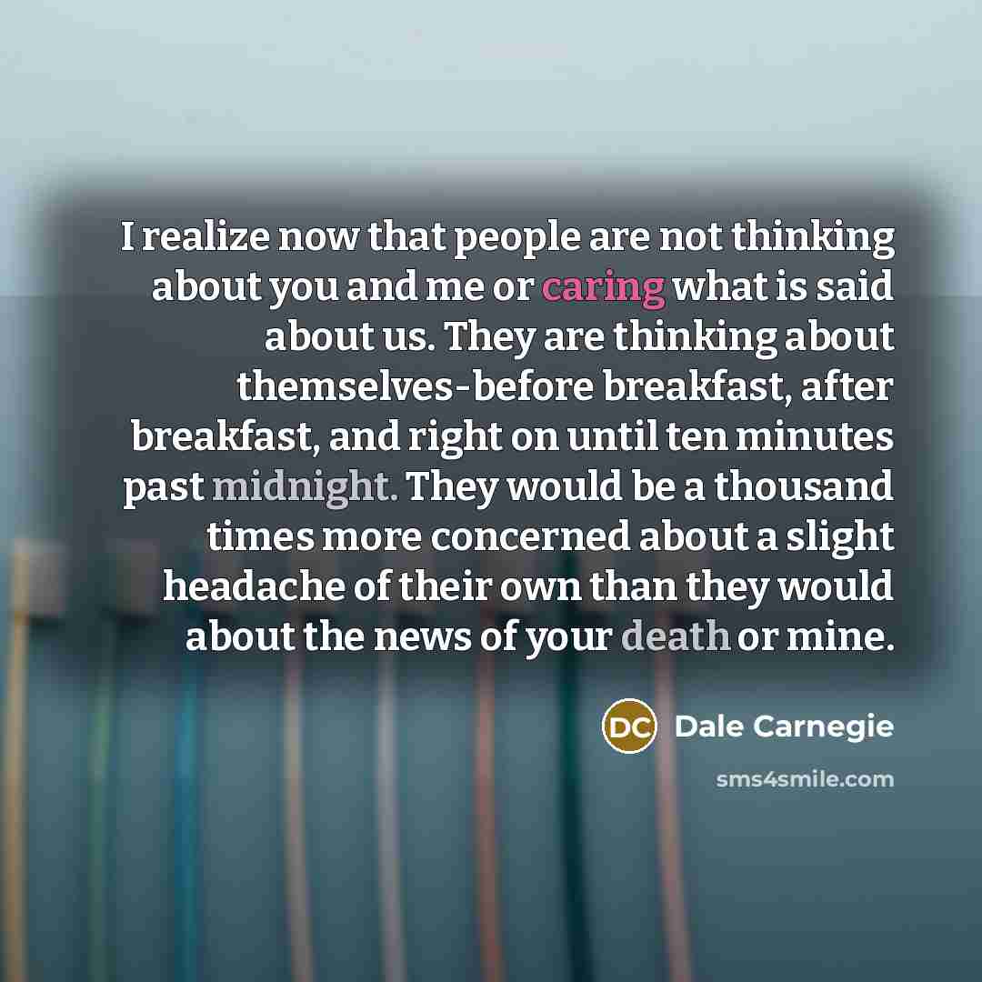 “I realize now that people are not thinking about you and me or caring what is said about us. They are thinking about themselves-before breakfast, after breakfast, and right on until ten minutes past midnight. They would be a thousand times more concerned about a slight headache of their own than…” quote by Dale Carnegie