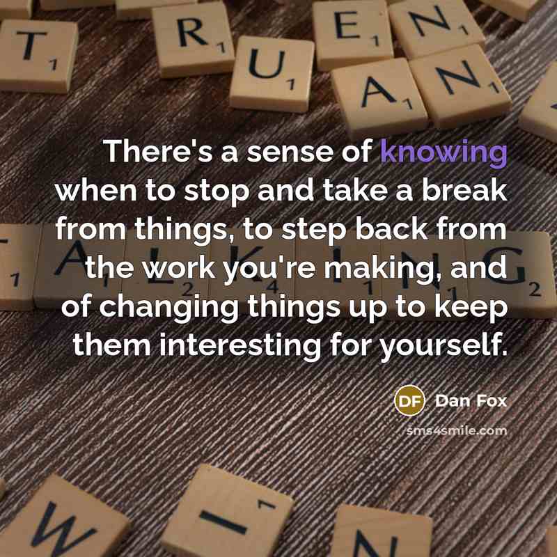 “There's a sense of knowing when to stop and take a break from things, to step back from the work you're making, and of changing things up to keep them interesting for yourself.” quote by Dan Fox