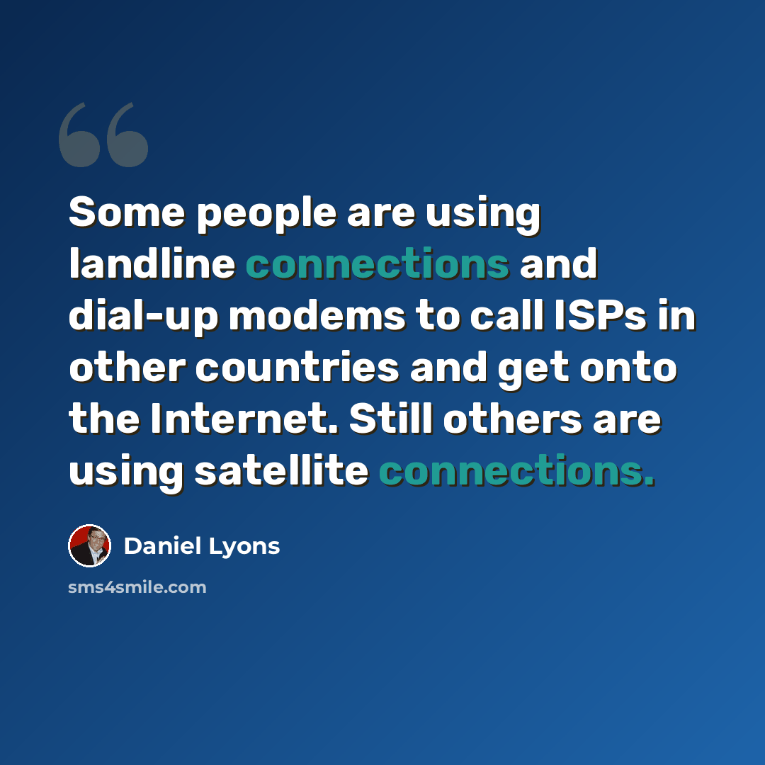 “Some people are using landline connections and dial-up modems to call ISPs in other countries and get onto the Internet. Still others are using satellite connections.” quote by Daniel Lyons