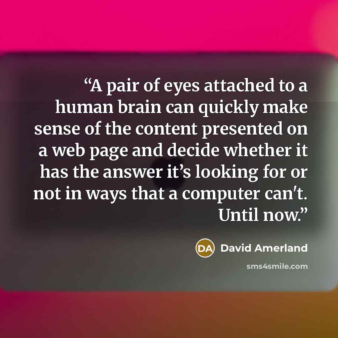 “A pair of eyes attached to a human brain can quickly make sense of the content presented on a web page and decide whether it has the answer it’s looking for or not in ways that a computer can't. Until now.” quote by David Amerland