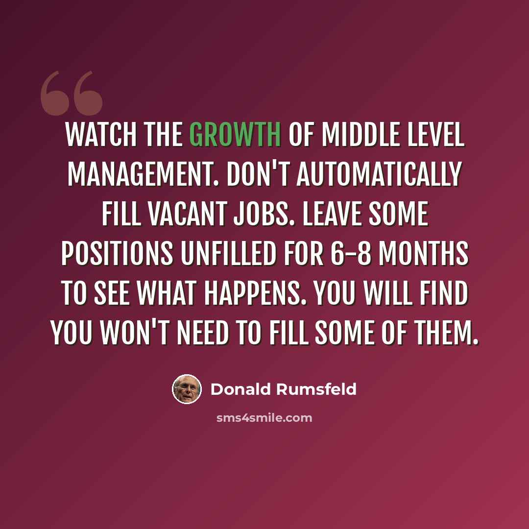 “Watch the growth of middle level management. Don't automatically fill vacant jobs. Leave some positions unfilled for 6-8 months to see what happens. You will find you won't need to fill some of them.” quote by Donald Rumsfeld