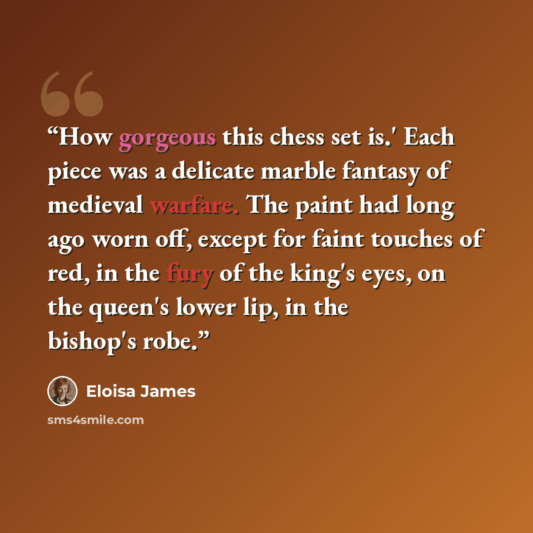 “How gorgeous this chess set is.' Each piece was a delicate marble fantasy of medieval warfare. The paint had long ago worn off, except for faint touches of red, in the fury of the king's eyes, on the queen's lower lip, in the bishop's robe.” quote by Eloisa James