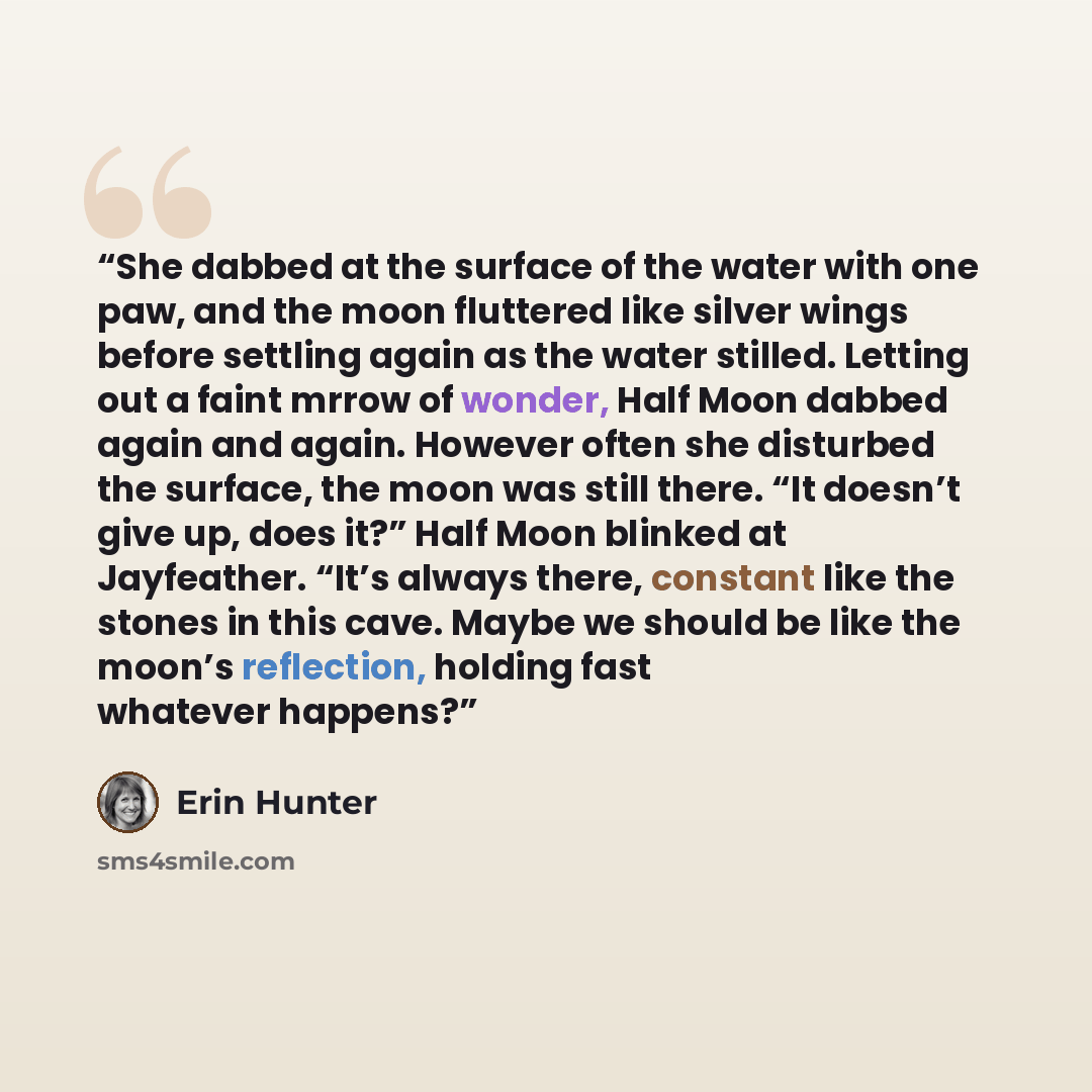 “She dabbed at the surface of the water with one paw, and the moon fluttered like silver wings before settling again as the water stilled. Letting out a faint mrrow of wonder, Half Moon dabbed again and again. However often she disturbed the surface, the moon was still there. “It doesn’t give up…” quote by Erin Hunter