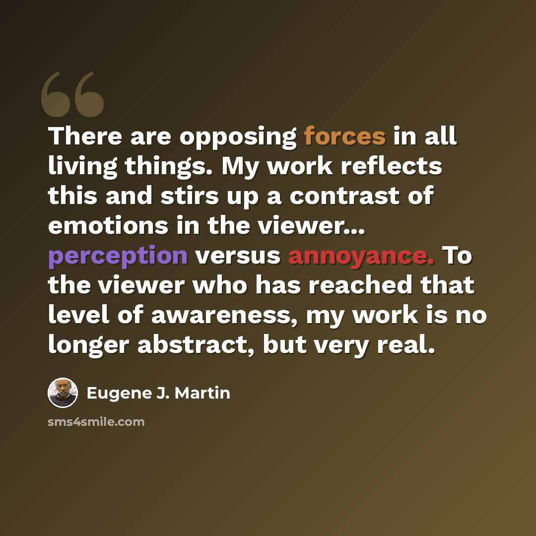 “There are opposing forces in all living things. My work reflects this and stirs up a contrast of emotions in the viewer... perception versus annoyance. To the viewer who has reached that level of awareness, my work is no longer abstract, but very real.” quote by Eugene J. Martin