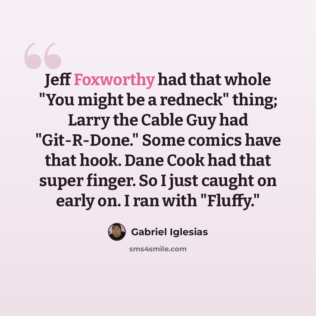 “Jeff Foxworthy had that whole "You might be a redneck" thing; Larry the Cable Guy had "Git-R-Done." Some comics have that hook. Dane Cook had that super finger. So I just caught on early on. I ran with "Fluffy."” quote by Gabriel Iglesias