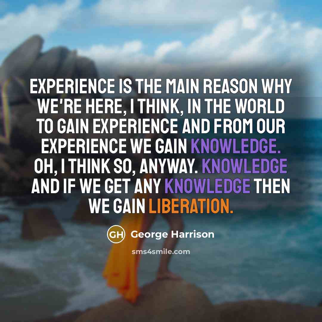 “Experience is the main reason why we're here, I think, in the world to gain experience and from our experience we gain knowledge. Oh, I think so, anyway. Knowledge and if we get any knowledge then we gain liberation.” quote by George Harrison