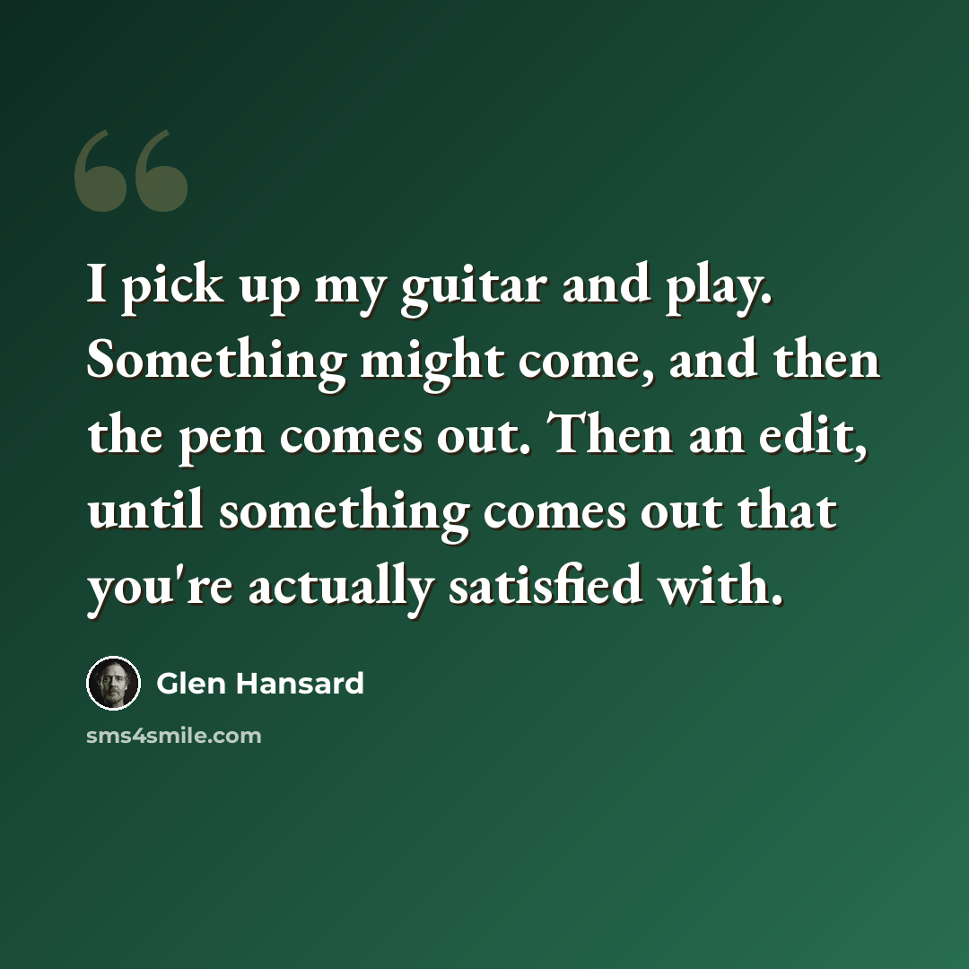 “I pick up my guitar and play. Something might come, and then the pen comes out. Then an edit, until something comes out that you're actually satisfied with.” quote by Glen Hansard