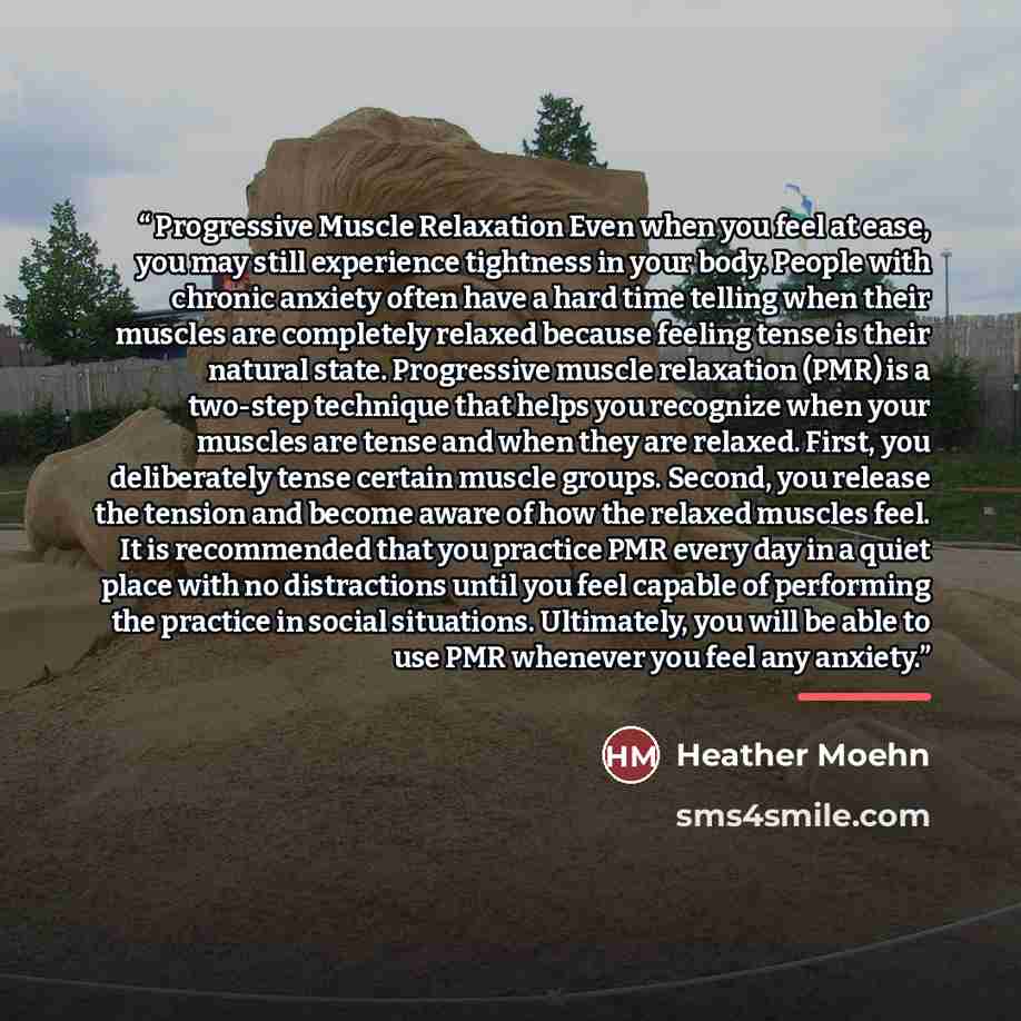 “Progressive Muscle Relaxation Even when you feel at ease, you may still experience tightness in your body. People with chronic anxiety often have a hard time telling when their muscles are completely relaxed because feeling tense is their natural state. Progressive muscle relaxation (PMR) is a…” quote by Heather Moehn