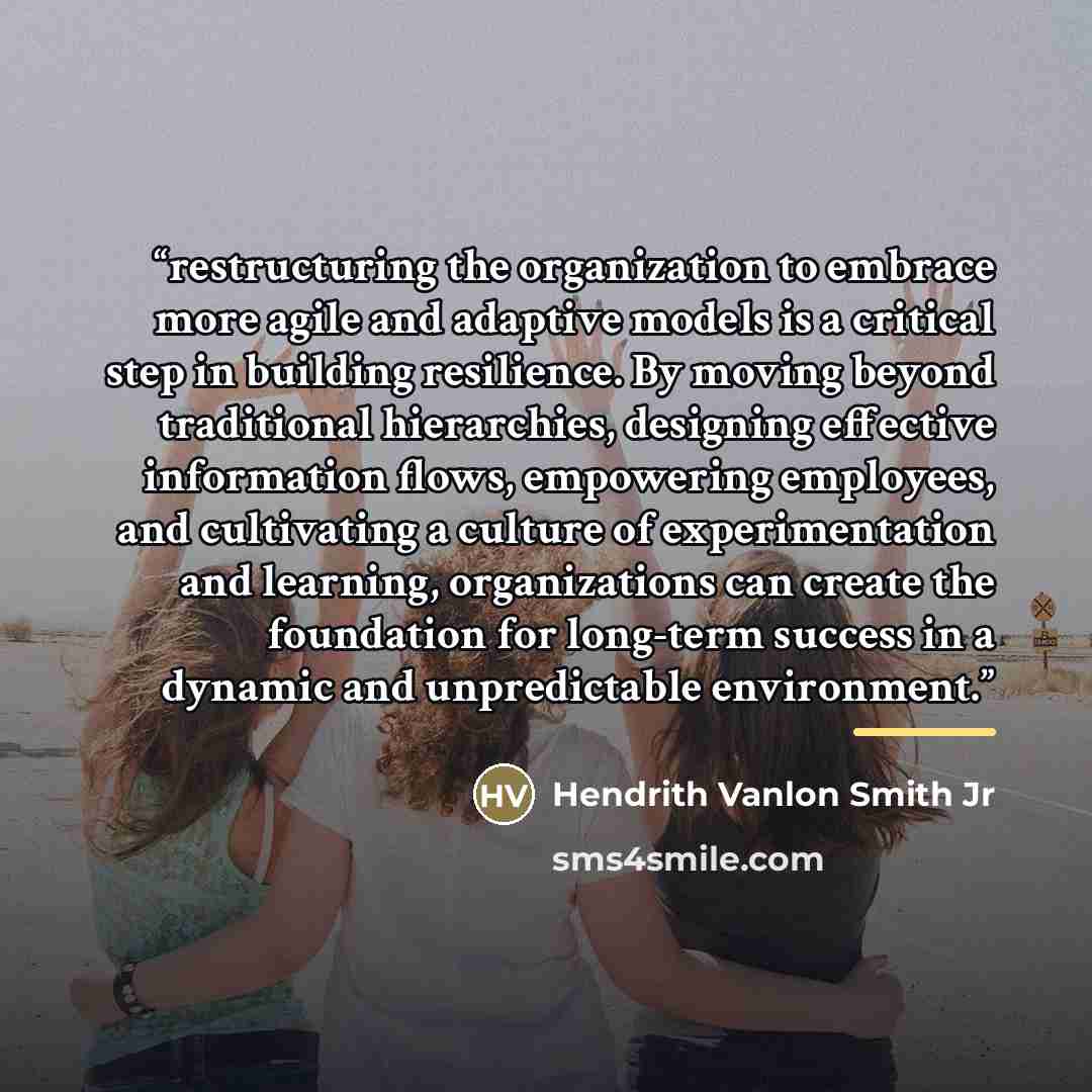 “restructuring the organization to embrace more agile and adaptive models is a critical step in building resilience. By moving beyond traditional hierarchies, designing effective information flows, empowering employees, and cultivating a culture of experimentation and learning, organizations can…” quote by Hendrith Vanlon Smith Jr