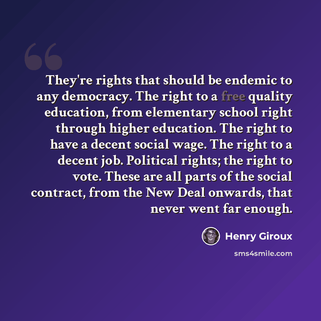 “They're rights that should be endemic to any democracy. The right to a free quality education, from elementary school right through higher education. The right to have a decent social wage. The right to a decent job. Political rights; the right to vote. These are all parts of the social contract…” quote by Henry Giroux