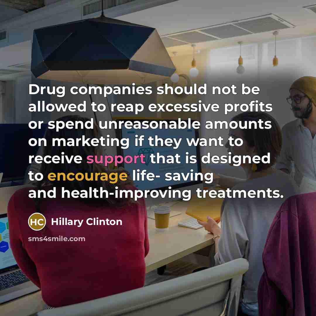 “Drug companies should not be allowed to reap excessive profits or spend unreasonable amounts on marketing if they want to receive support that is designed to encourage life- saving and health-improving treatments.” quote by Hillary Clinton