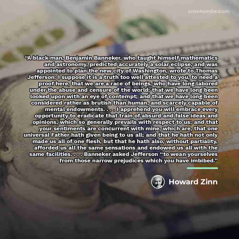 “A black man, Benjamin Banneker, who taught himself mathematics and astronomy, predicted accurately a solar eclipse, and was appointed to plan the new city of Washington, wrote to Thomas Jefferson: I suppose it is a truth too well attested to you, to need a proof here, that we are a race of beings…” quote by Howard Zinn