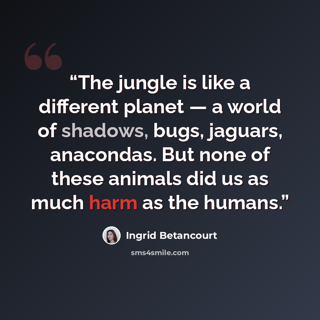 “The jungle is like a different planet — a world of shadows, bugs, jaguars, anacondas. But none of these animals did us as much harm as the humans.” quote by Ingrid Betancourt