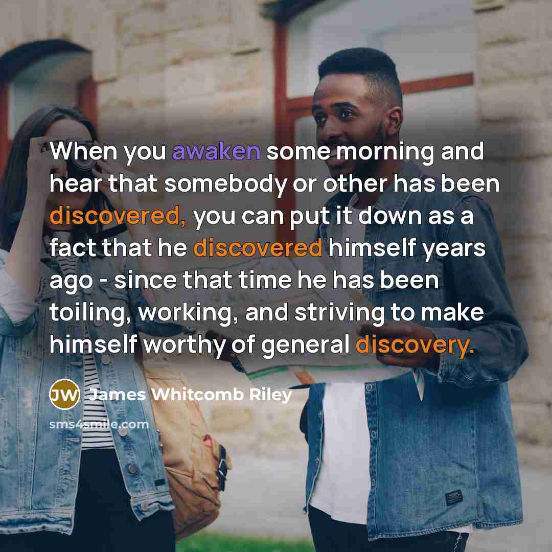 “When you awaken some morning and hear that somebody or other has been discovered, you can put it down as a fact that he discovered himself years ago - since that time he has been toiling, working, and striving to make himself worthy of general discovery.” quote by James Whitcomb Riley