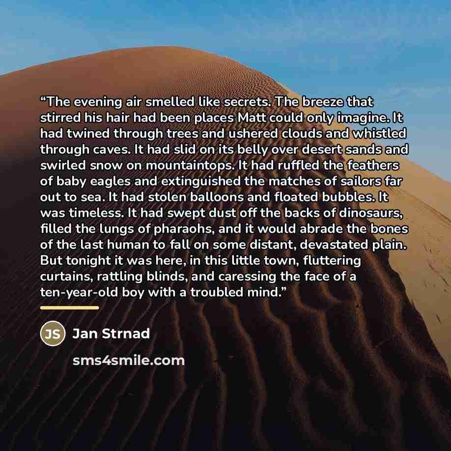 “The evening air smelled like secrets. The breeze that stirred his hair had been places Matt could only imagine. It had twined through trees and ushered clouds and whistled through caves. It had slid on its belly over desert sands and swirled snow on mountaintops. It had ruffled the feathers of…” quote by Jan Strnad