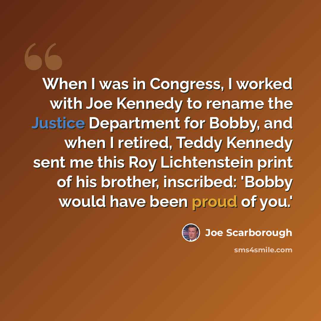 “When I was in Congress, I worked with Joe Kennedy to rename the Justice Department for Bobby, and when I retired, Teddy Kennedy sent me this Roy Lichtenstein print of his brother, inscribed: 'Bobby would have been proud of you.'” quote by Joe Scarborough