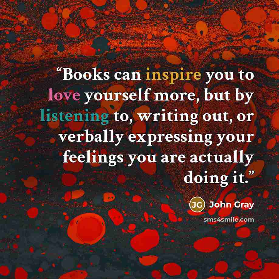 “Books can inspire you to love yourself more, but by listening to, writing out, or verbally expressing your feelings you are actually doing it.” quote by John Gray