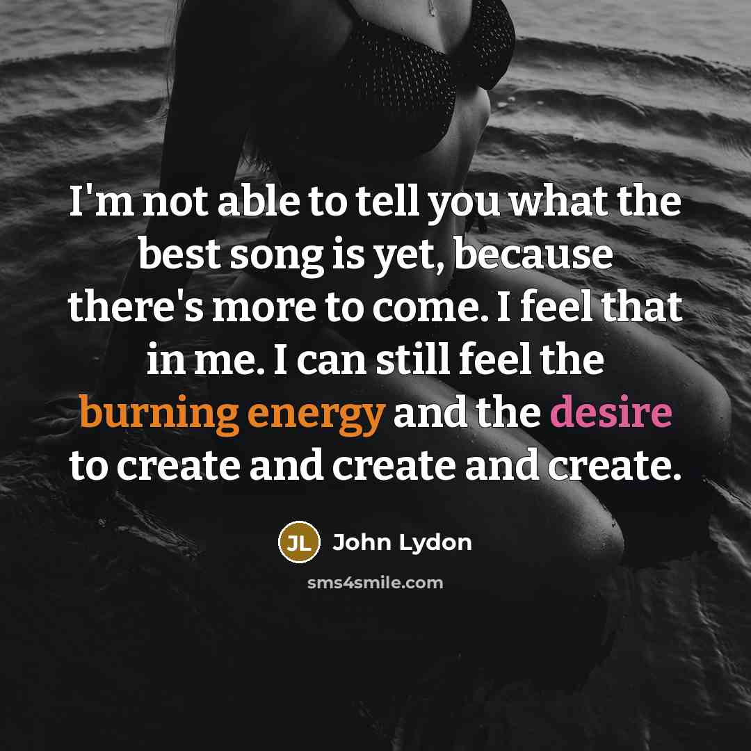 “I'm not able to tell you what the best song is yet, because there's more to come. I feel that in me. I can still feel the burning energy and the desire to create and create and create.” quote by John Lydon