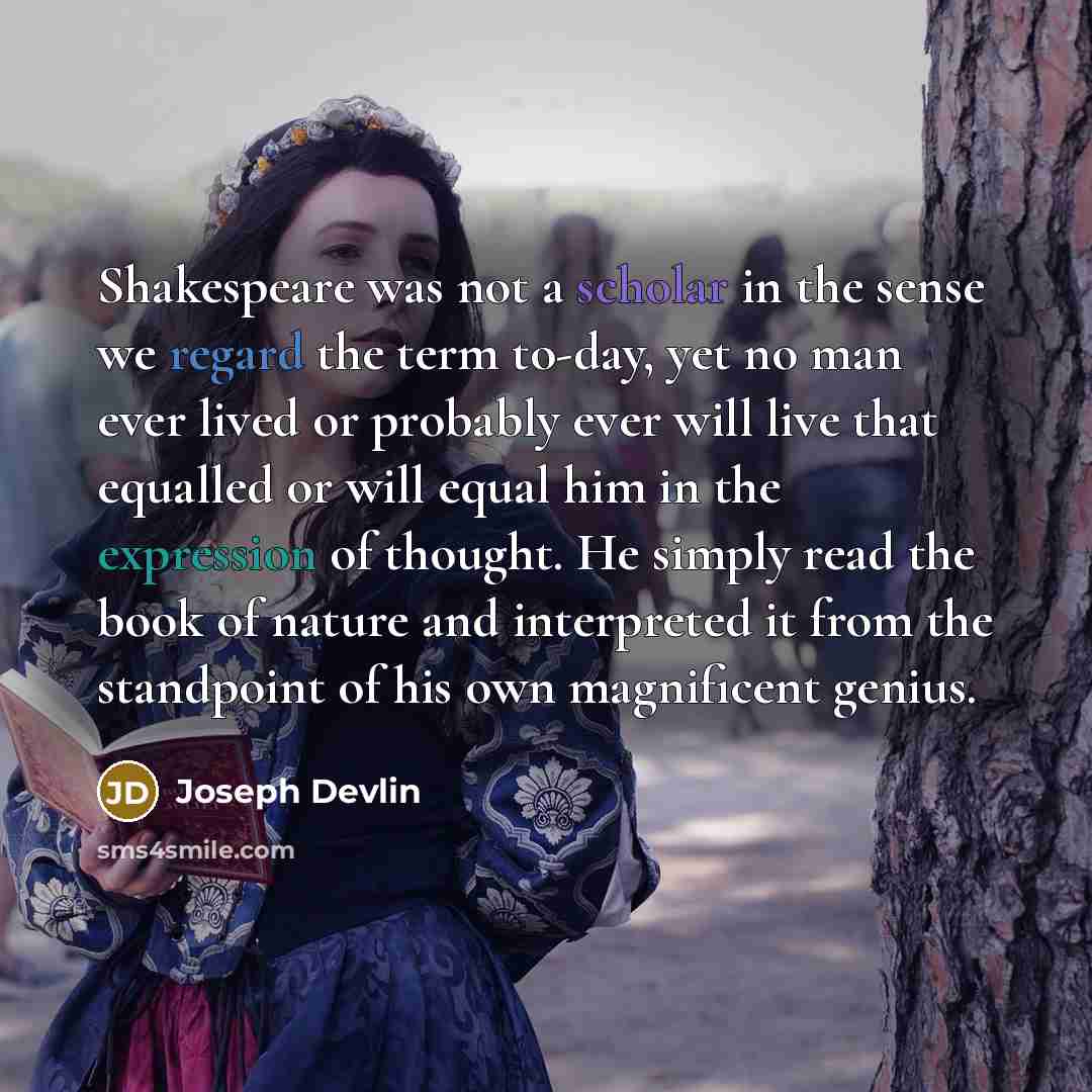 “Shakespeare was not a scholar in the sense we regard the term to-day, yet no man ever lived or probably ever will live that equalled or will equal him in the expression of thought. He simply read the book of nature and interpreted it from the standpoint of his own magnificent genius.” quote by Joseph Devlin