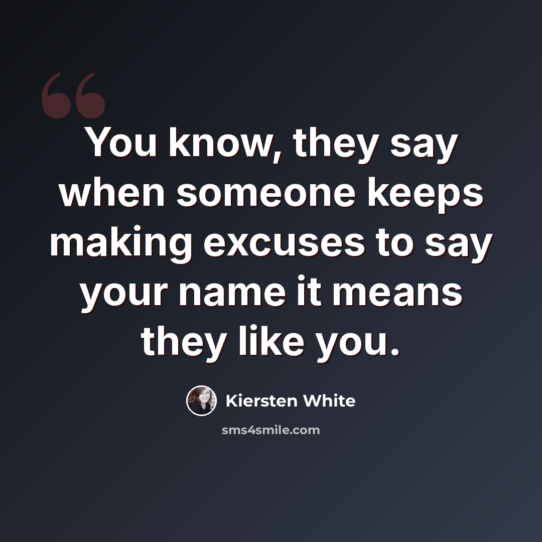 “You know, they say when someone keeps making excuses to say your name it means they like you.” quote by Kiersten White