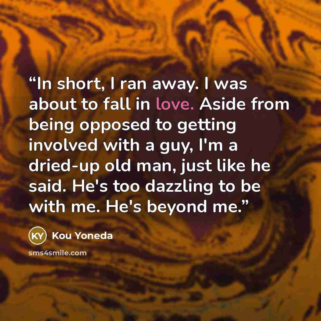 “In short, I ran away. I was about to fall in love. Aside from being opposed to getting involved with a guy, I'm a dried-up old man, just like he said. He's too dazzling to be with me. He's beyond me.” quote by Kou Yoneda