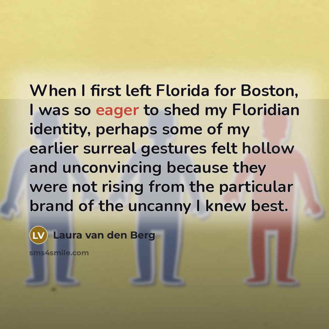 “When I first left Florida for Boston, I was so eager to shed my Floridian identity, perhaps some of my earlier surreal gestures felt hollow and unconvincing because they were not rising from the particular brand of the uncanny I knew best.” quote by Laura van den Berg