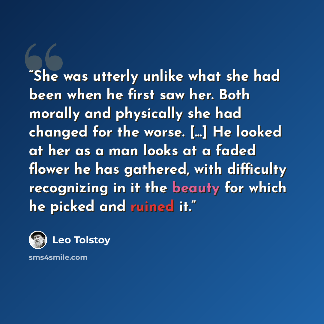 “She was utterly unlike what she had been when he first saw her. Both morally and physically she had changed for the worse. [...] He looked at her as a man looks at a faded flower he has gathered, with difficulty recognizing in it the beauty for which he picked and ruined it.” quote by Leo Tolstoy