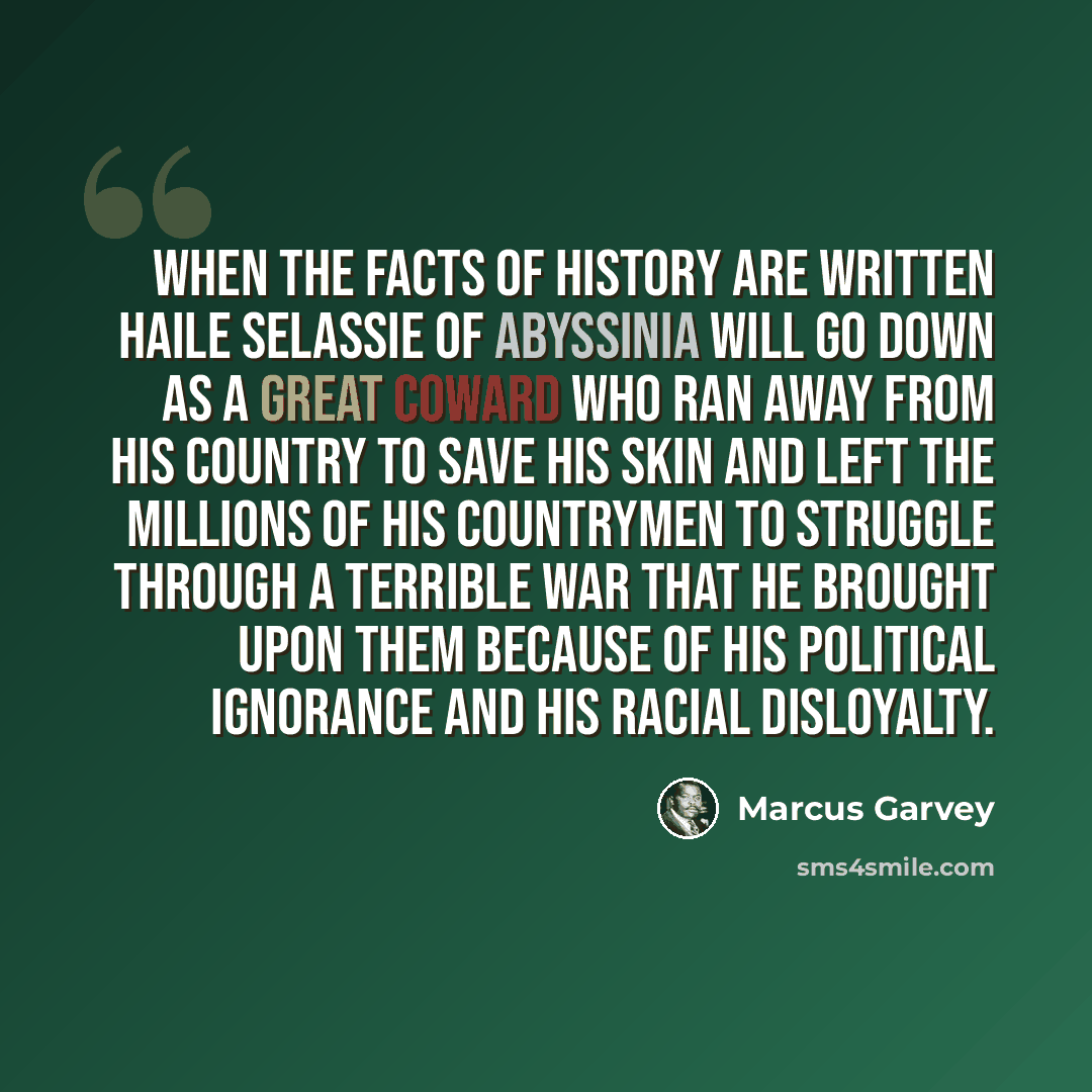 “When the facts of history are written Haile Selassie of Abyssinia will go down as a great coward who ran away from his country to save his skin and left the millions of his countrymen to struggle through a terrible war that he brought upon them because of his political ignorance and his racial…” quote by Marcus Garvey