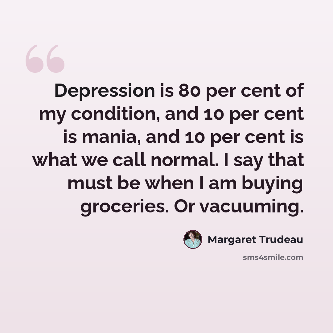 “Depression is 80 per cent of my condition, and 10 per cent is mania, and 10 per cent is what we call normal. I say that must be when I am buying groceries. Or vacuuming.” quote by Margaret Trudeau
