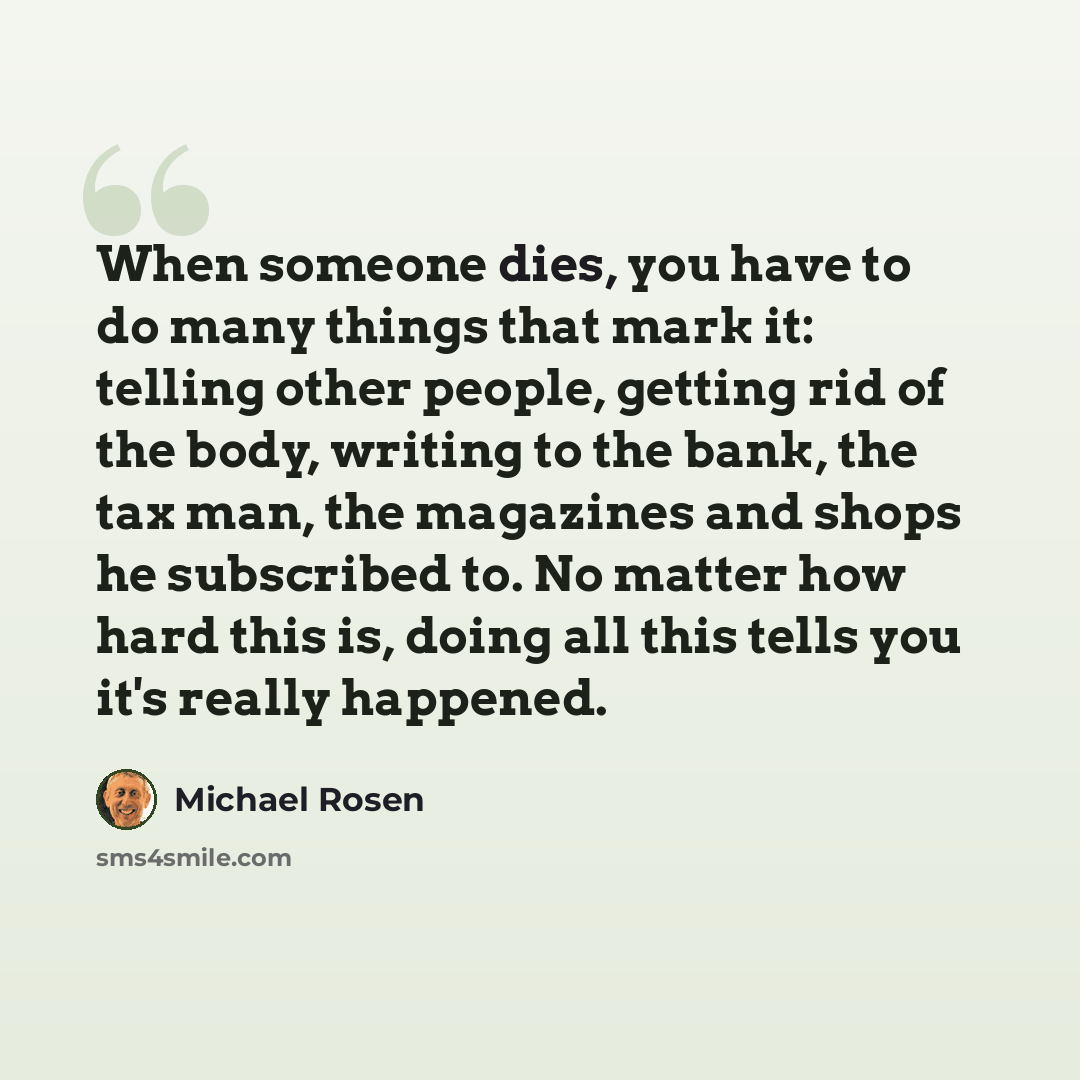 “When someone dies, you have to do many things that mark it: telling other people, getting rid of the body, writing to the bank, the tax man, the magazines and shops he subscribed to. No matter how hard this is, doing all this tells you it's really happened.” quote by Michael Rosen