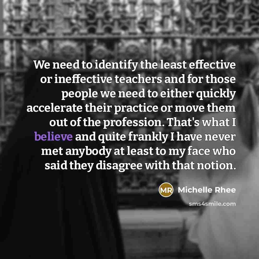 “We need to identify the least effective or ineffective teachers and for those people we need to either quickly accelerate their practice or move them out of the profession. That's what I believe and quite frankly I have never met anybody at least to my face who said they disagree with that notion.” quote by Michelle Rhee