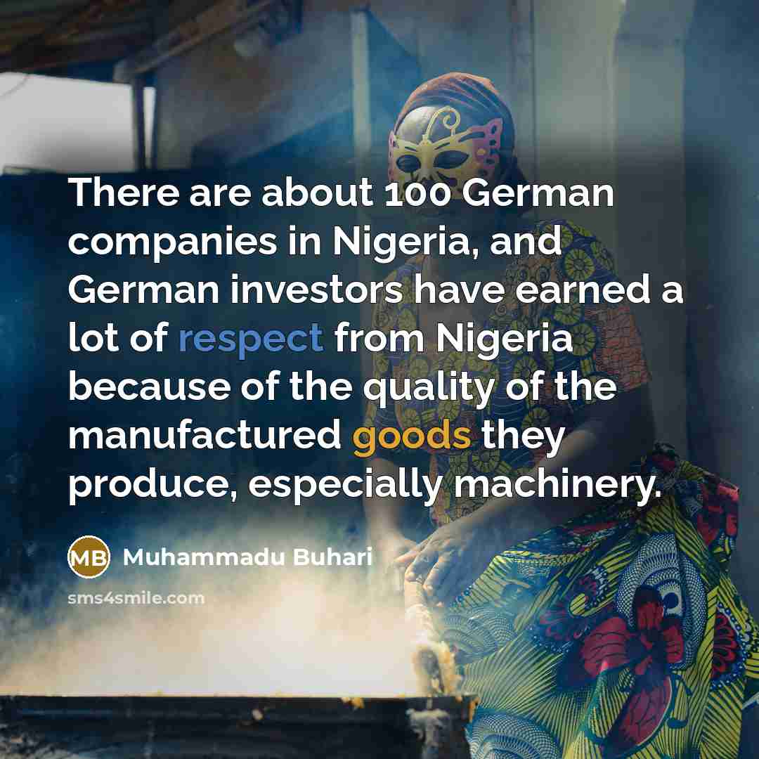 “There are about 100 German companies in Nigeria, and German investors have earned a lot of respect from Nigeria because of the quality of the manufactured goods they produce, especially machinery.” quote by Muhammadu Buhari