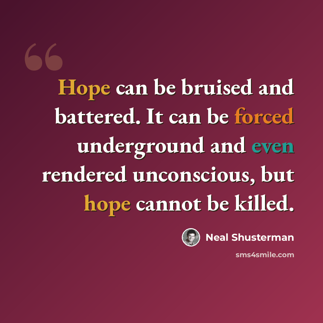 “Hope can be bruised and battered. It can be forced underground and even rendered unconscious, but hope cannot be killed.” quote by Neal Shusterman